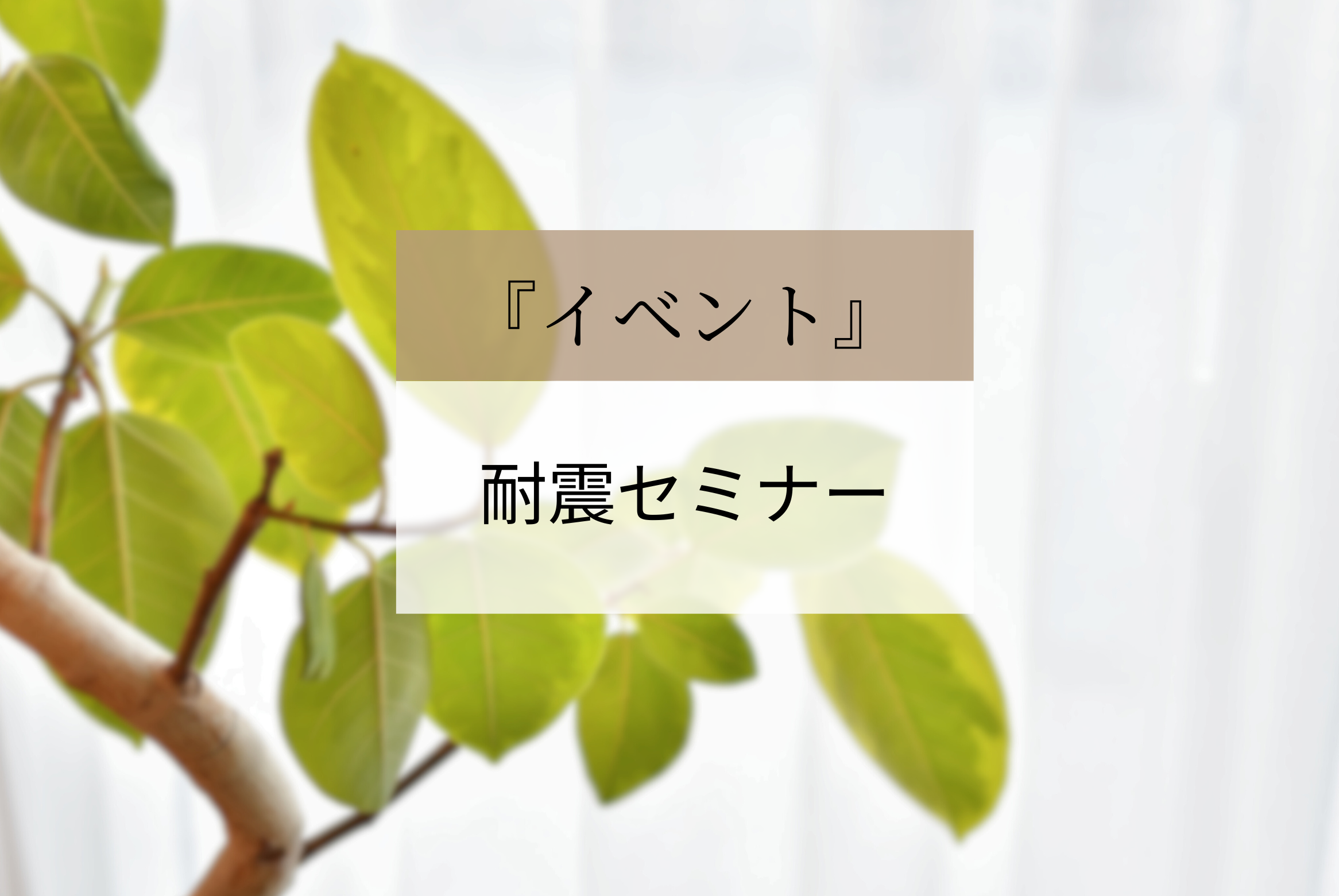 ご家族の命と財産、その後の暮らしを守る「耐震セミナー」